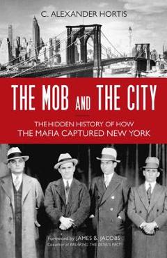 The Mob and the City: The Hidden History of How the Mafia Captured New York - C. Alexander Hortis