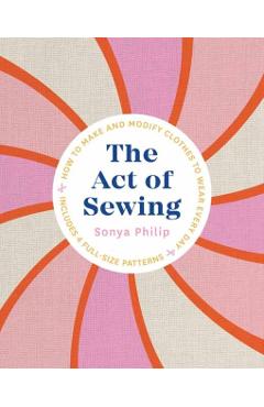 The Act of Sewing: How to Make and Modify Clothes to Wear Every Day - Sonya Philip