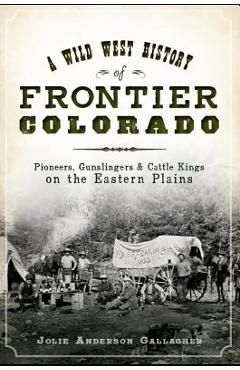 A Wild West History of Frontier Colorado: Pioneers, Gunslingers & Cattle Kings on the Eastern Plains - Jolie Anderson Gallagher