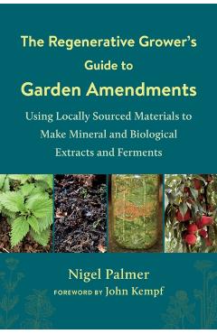 The Regenerative Grower's Guide to Garden Amendments: Using Locally Sourced Materials to Make Mineral and Biological Extracts and Ferments - Nigel Palmer
