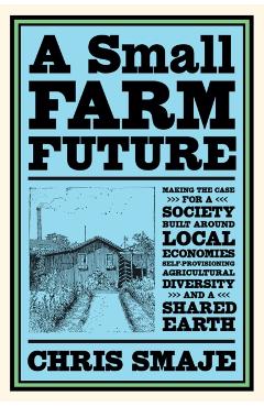 A Small Farm Future: Making the Case for a Society Built Around Local Economies, Self-Provisioning, Agricultural Diversity and a Shared Ear - Chris Smaje