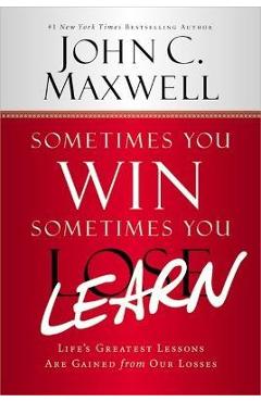 Sometimes You Win--Sometimes You Learn: Life\'s Greatest Lessons Are Gained from Our Losses - John C. Maxwell