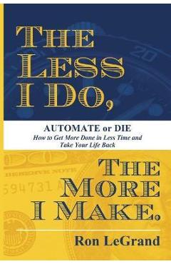 The Less I Do, the More I Make: Automate or Die: How to Get More Done in Less Time and Take Your Life Back - Ron Legrand