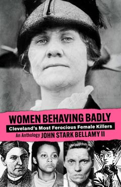 Women Behaving Badly: Cleveland\'s Most Ferocious Female Killers: An Anthology - John Bellamy
