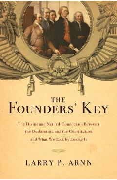 The Founders' Key: The Divine and Natural Connection Between the Declaration and the Constitution and What We Risk by Losing It - Larry Arnn