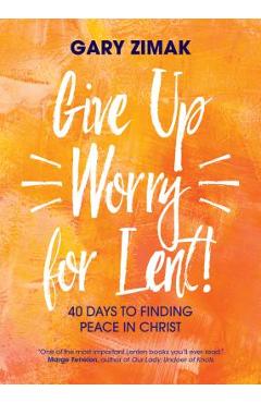 Give Up Worry for Lent!: 40 Days to Finding Peace in Christ - Gary Zimak