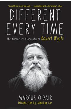 Different Every Time: The Authorized Biography of Robert Wyatt - Marcus O\'dair