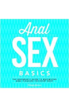 Anal Sex Basics: The Beginner\'s Guide to Maximizing Anal Pleasure for Every Body - Carlyle Jansen