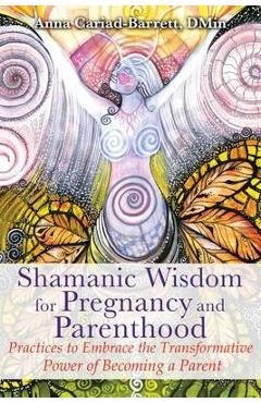 Shamanic Wisdom for Pregnancy and Parenthood: Practices to Embrace the Transformative Power of Becoming a Parent - Anna Cariad-barrett