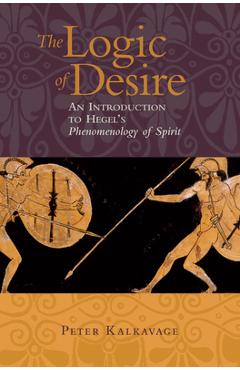 The Logic of Desire: An Introduction to Hegel's Phenomenology of Spirit - Peter Kalkavage