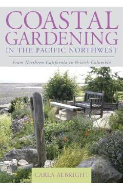 Coastal Gardening in the Pacific Northwest: From Northern California to British Columbia - Carla Albright