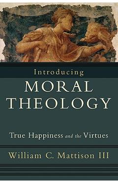 Introducing Moral Theology: True Happiness and the Virtues - William C. Iii Mattison