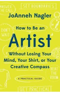 How to Be an Artist Without Losing Your Mind, Your Shirt, or Your Creative Compass: A Practical Guide - Joanneh Nagler