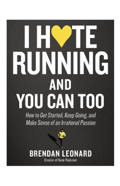 I Hate Running and You Can Too: How to Get Started, Keep Going, and Make Sense of an Irrational Passion - Brendan Leonard