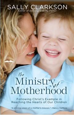 The Ministry of Motherhood: Following Christ\'s Example in Reaching the Hearts of Our Children - Sally Clarkson