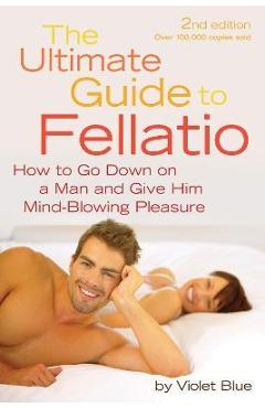 Ultimate Guide to Fellatio: How to Go Down on a Man and Give Him Mind-Blowing Pleasure - Violet Blue