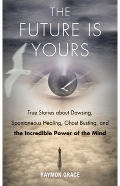 Future Is Yours: True Stories about Dowsing, Spontaneous Healing, Ghost Busting, and the Incredible Power of the Mind - Raymon Grace