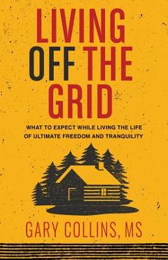 Living Off the Grid: What to Expect While Living the Life of Ultimate Freedom and Tranquility - Gary Collins