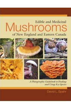 Edible and Medicinal Mushrooms of New England and Eastern Canada: A Photographic Guidebook to Finding and Using Key Species - David L. Spahr