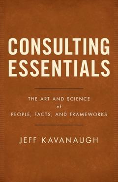 Consulting Essentials: The Art and Science of People, Facts, and Frameworks - Jeff Kavanaugh