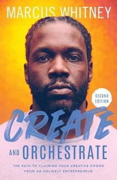 Create and Orchestrate: The Path to Claiming Your Creative Power from an Unlikely Entrepreneur - Marcus Whitney