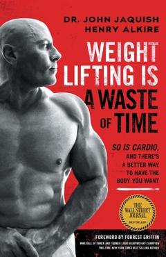 Weight Lifting Is a Waste of Time: So Is Cardio, and There\'s a Better Way to Have the Body You Want - John Jaquish