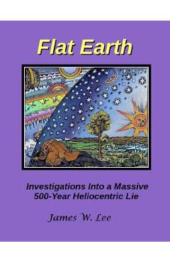Flat Earth; Investigations Into a Massive 500-Year Heliocentric Lie - James W. Lee