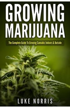 Growing Marijuana: The Complete Guide to Growing Cannabis Indoors and Outside - Luke Norris
