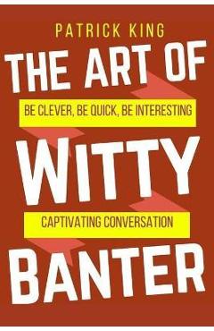 The Art of Witty Banter: Be Clever, Be Quick, Be Interesting - Create Captivatin - Patrick King