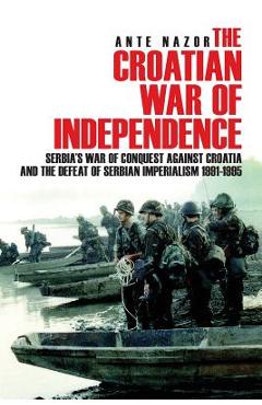 The Croatian War of Independence: Serbia\'s War of Conquest Against Croatia and the Defeat of Serbian Imperialism 1991-1995 - Ante Nazor