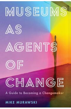 Museums as Agents of Change: A Guide to Becoming a Changemaker - Mike Murawski