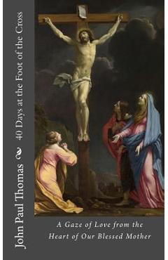 40 Days at the Foot of the Cross: A Gaze of Love from the Heart of Our Blessed Mother - John Paul Thomas