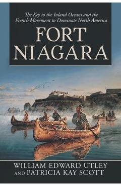 Fort Niagara: The Key to the Inland Oceans and the French Movement to Dominate North America - William Edward Utley