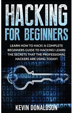 Hacking for Beginners: Learn How to Hack! a Complete Beginners Guide to Hacking! Learn the Secrets That the Professional Hackers Are Using To - Kevin Donaldson