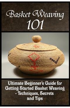 Basket Weaving 101: The Ultimate Beginner\'s Guide For Getting Started Basket Weaving - Techniques, Secrets And Tips - Kay Phelps