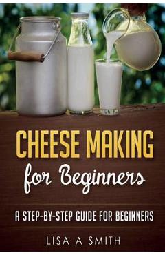 Cheese Making for Beginners: A Step-by-Step Guide for Beginners - Lisa A. Smith
