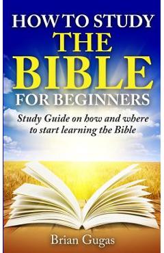 How to Study the Bible for Beginners: Study Guide on How and Where to Start Learning the Bible - Brian Gugas