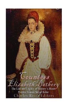 Countess Elizabeth Bathory: The Life and Legacy of History's Most Prolific Female Serial Killer - Charles River Editors