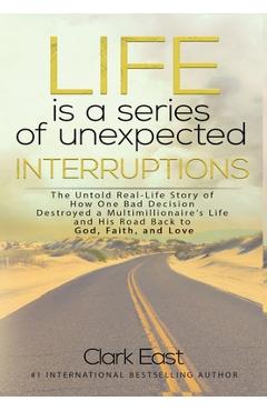 Life is a Series of Unexpected Interruptions: The Untold Real-Life Story of How One Bad Decision Destroyed a Multimillionaires Life and His Road Back - Clark East