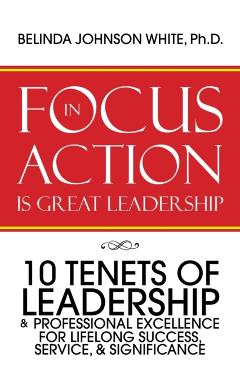 Focus in Action Is Great Leadership: 10 Tenets of Leadership & Professional Excellence - Belinda Johnson White Ph. D.