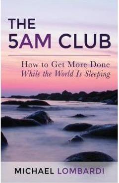 The 5 AM Club: How To Get More Done While The World Is Sleeping - Michael Lombardi