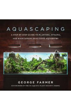 Aquascaping: A Step-By-Step Guide to Planting, Styling, and Maintaining Beautiful Aquariums - George Farmer