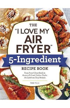 The I Love My Air Fryer 5-Ingredient Recipe Book: From French Toast Sticks to Buttermilk-Fried Chicken Thighs, 175 Quick and Easy Recipes - Robin Fields