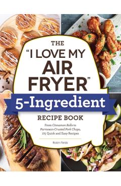 The I Love My Air Fryer 5-Ingredient Recipe Book: From French Toast Sticks to Buttermilk-Fried Chicken Thighs, 175 Quick and Easy Recipes - Robin Fields