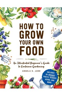 How to Grow Your Own Food: An Illustrated Beginner's Guide to Container Gardening - Angela S. Judd