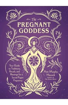 The Pregnant Goddess: Your Guide to Traditions, Rituals, and Blessings for a Sacred Pagan Pregnancy - Arin Murphy-hiscock
