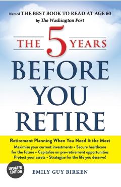 The 5 Years Before You Retire: Retirement Planning When You Need It the Most - Emily Guy Birken