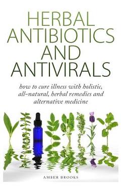 Herbal Antibiotics & Antivirals: How to Cure Illness with Holistic, All Natural, Herbal Medicines and Remedies - Amber Brooks