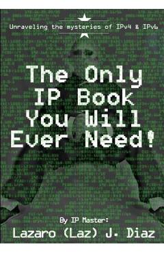 The Only IP Book You Will Ever Need!: Unraveling the mysteries of IPv4 & IPv6 - Lazaro (laz) J. Diaz
