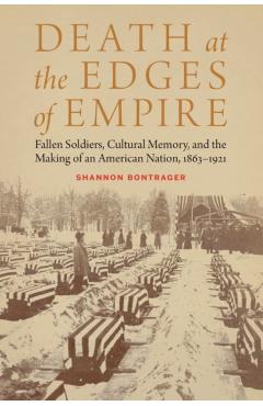 Death at the Edges of Empire: Fallen Soldiers, Cultural Memory, and the Making of an American Nation, 1863-1921 - Shannon Bontrager